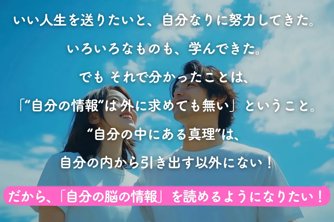 いい人生を送りたいと、自分なりに努力してきた。いろいろなものも、学んできた。 でも それで分かったことは、「“自分の情報“は 外に求めても無い」ということ。 “自分の中にある真理”は、自分の内から引き出す以外にない！ だから、自分の脳の情報を読めるようになりたい！